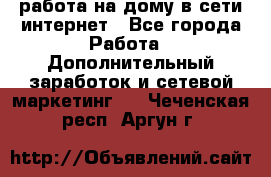 работа на дому в сети интернет - Все города Работа » Дополнительный заработок и сетевой маркетинг   . Чеченская респ.,Аргун г.